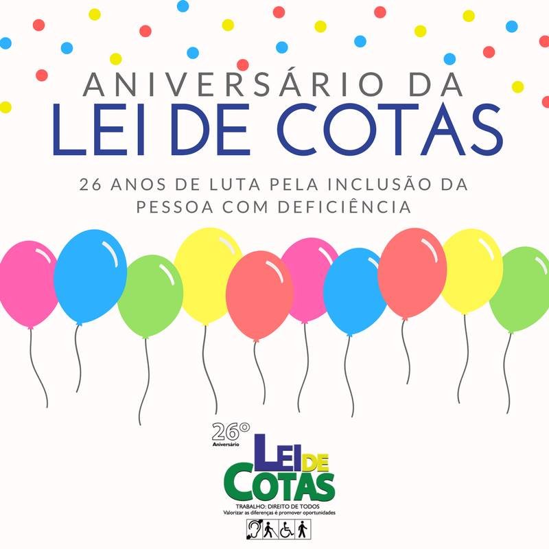  Descrição de Imagem #PraCegoVer: Imagem no formato quadrado. Na parte superior, em meio a confetes coloridos, está a frase Aniversário da Lei de Cotas - 26 anos de luta pela inclusão da pessoa com deficiência. Abaixo estão várias bexigas coloridas e centralizado na parte inferior está o logo do 26º Aniversário da Lei de Cotas com a frase ‘Trabalho, direito de todos - Valorizar as diferenças é promover oportunidades’ e os símbolos das deficiências auditiva, visual, física e intelectual. Fim da descrição.