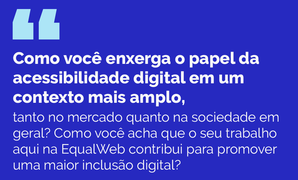 #descriçãodaimagem #pratodosverem arte retangular com fundo azul marinho. Nela está escrito, em letras brancas: Como você enxerga o papel da acessibilidade digital em um contexto mais amplo, tanto no mercado quanto na sociedade em geral? Como você acha que o seu trabalho aqui na EqualWeb contribui para promover uma maior inclusão digital?